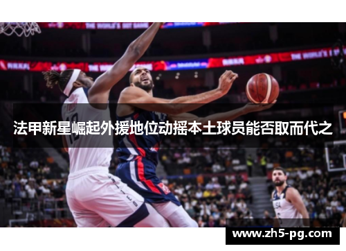 法甲新星崛起外援地位动摇本土球员能否取而代之
