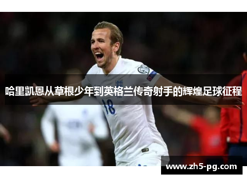 哈里凯恩从草根少年到英格兰传奇射手的辉煌足球征程