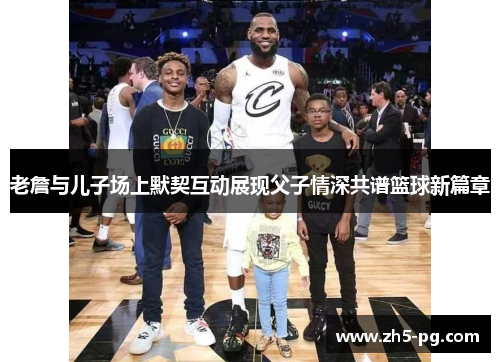 老詹与儿子场上默契互动展现父子情深共谱篮球新篇章